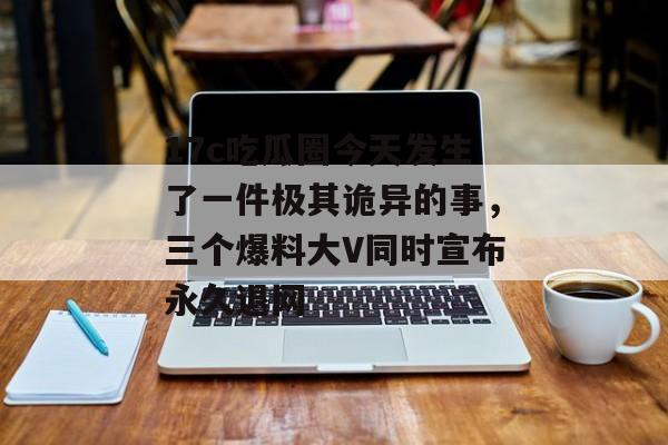17c吃瓜圈今天发生了一件极其诡异的事，三个爆料大V同时宣布永久退网