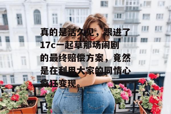 真的是活久见，跟进了17c一起草那场闹剧的最终赔偿方案，竟然是在利用大家的同情心疯狂变现。