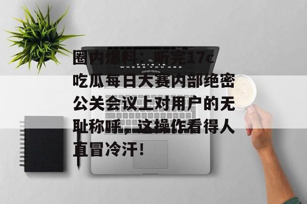 圈内爆料:听完17c吃瓜每日大赛内部绝密公关会议上对用户的无耻称呼,这操作看得人直冒冷汗!