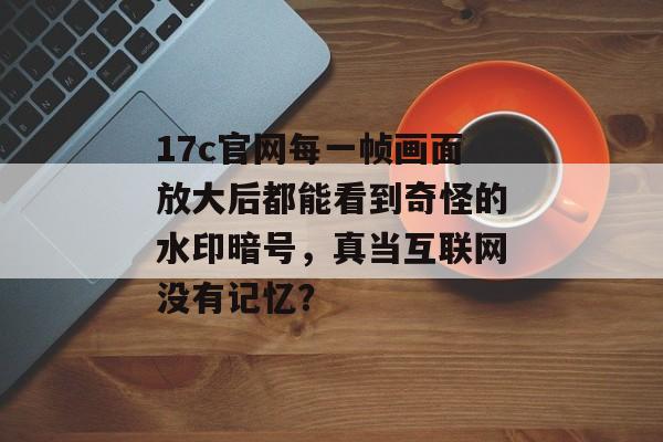 17c官网每一帧画面放大后都能看到奇怪的水印暗号，真当互联网没有记忆？