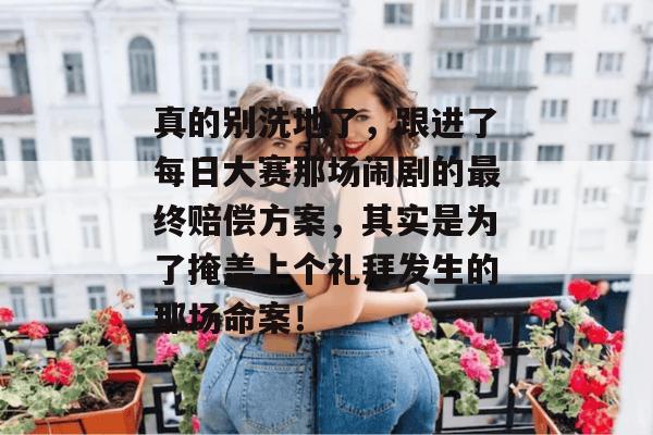 真的别洗地了，跟进了每日大赛那场闹剧的最终赔偿方案，其实是为了掩盖上个礼拜发生的那场命案！