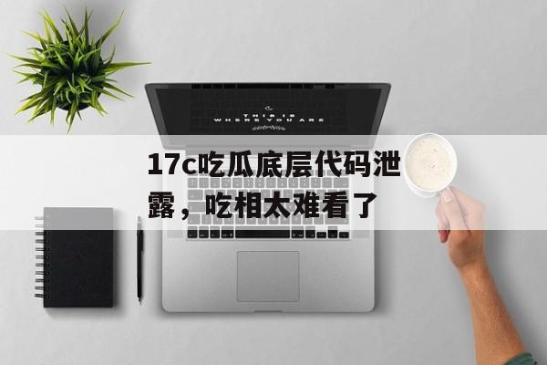 17c吃瓜底层代码泄露，吃相太难看了