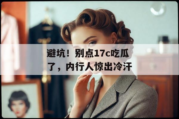 避坑！别点17c吃瓜了，内行人惊出冷汗