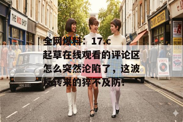全网爆料:17.c 起草在线观看的评论区怎么突然沦陷了,这波反转来的猝不及防!