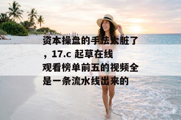 资本操盘的手法太脏了，17.c 起草在线观看榜单前五的视频全是一条流水线出来的