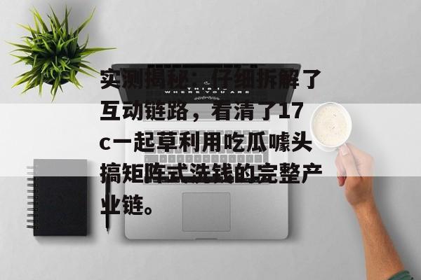 实测揭秘:仔细拆解了互动链路,看清了17c一起草利用吃瓜噱头搞矩阵式洗钱的完整产业链。