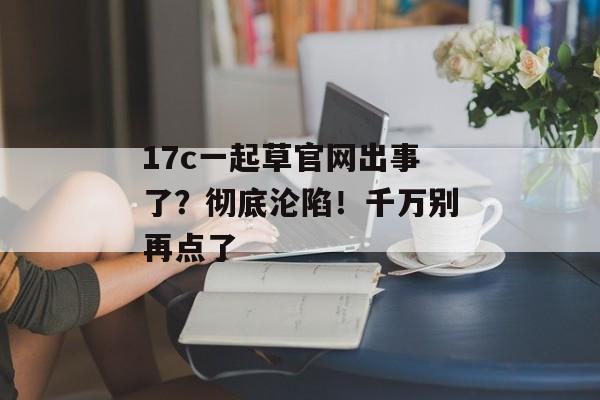 17c一起草官网出事了？彻底沦陷！千万别再点了