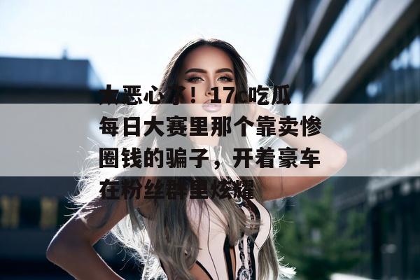 太恶心了！17c吃瓜每日大赛里那个靠卖惨圈钱的骗子，开着豪车在粉丝群里炫耀