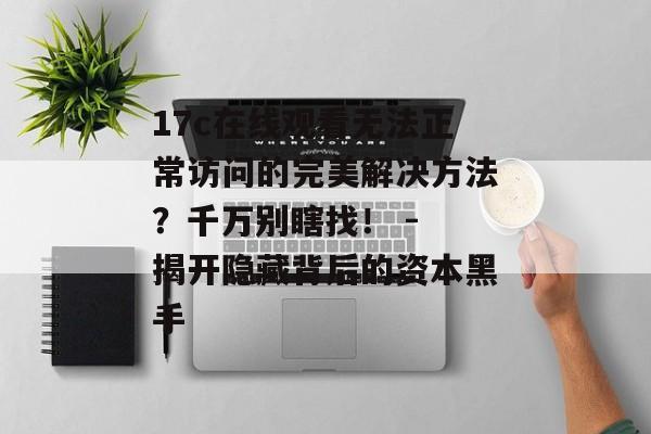 17c在线观看无法正常访问的完美解决方法？千万别瞎找！ - 揭开隐藏背后的资本黑手