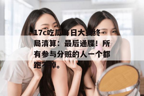 17c吃瓜每日大赛终局清算：最后通牒！所有参与分赃的人一个都跑不掉。