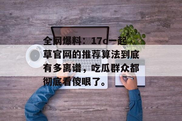 全网爆料：17c一起草官网的推荐算法到底有多离谱，吃瓜群众都彻底看傻眼了。