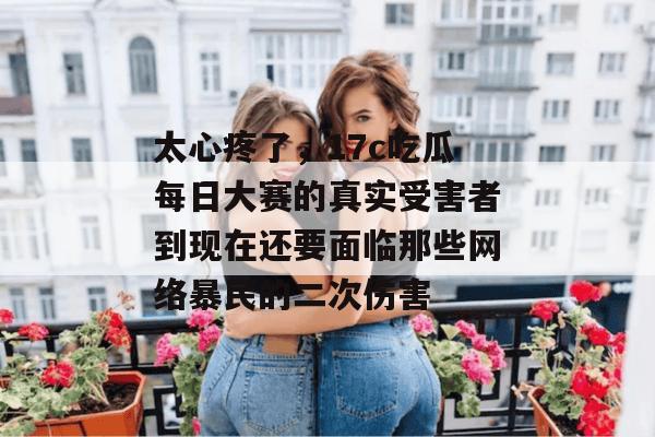 太心疼了，17c吃瓜每日大赛的真实受害者到现在还要面临那些网络暴民的二次伤害