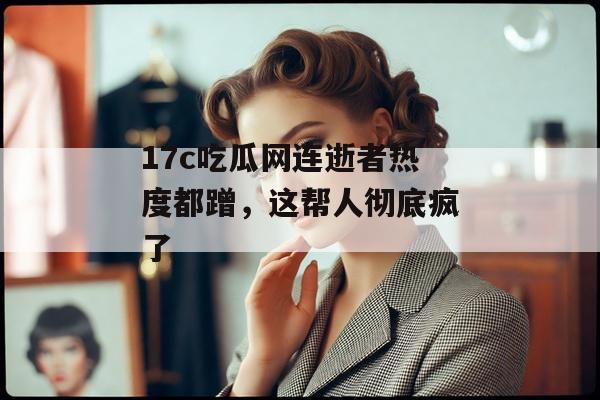 17c吃瓜网连逝者热度都蹭，这帮人彻底疯了