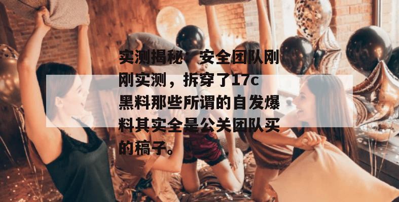 实测揭秘：安全团队刚刚实测，拆穿了17c黑料那些所谓的自发爆料其实全是公关团队买的稿子。
