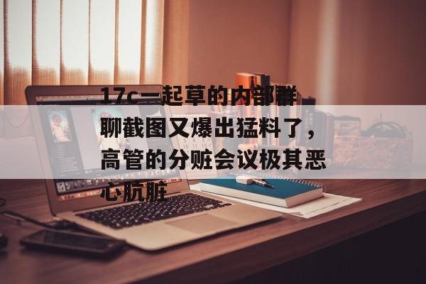 17c一起草的内部群聊截图又爆出猛料了，高管的分赃会议极其恶心肮脏