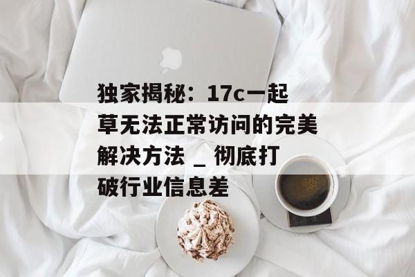 独家揭秘：17c一起草无法正常访问的完美解决方法 _ 彻底打破行业信息差
