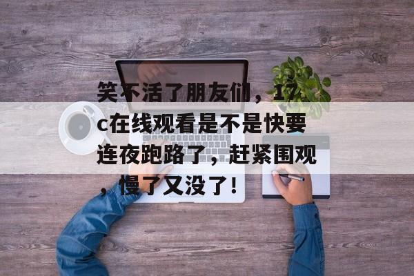 笑不活了朋友们，17c在线观看是不是快要连夜跑路了，赶紧围观，慢了又没了！