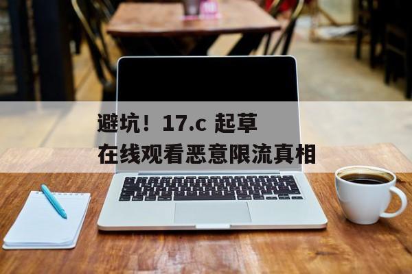 避坑！17.c 起草在线观看恶意限流真相