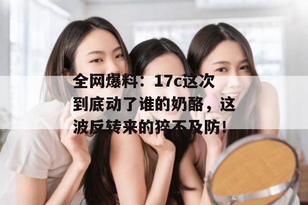 全网爆料：17c这次到底动了谁的奶酪，这波反转来的猝不及防！