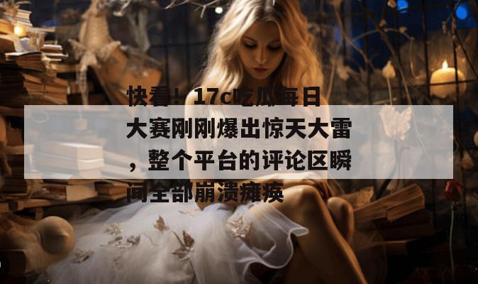 快看！17c吃瓜每日大赛刚刚爆出惊天大雷，整个平台的评论区瞬间全部崩溃瘫痪
