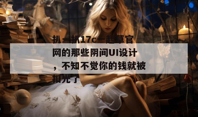 扒一扒17c一起草官网的那些阴间UI设计，不知不觉你的钱就被扣光了