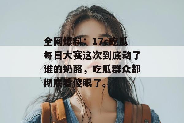 全网爆料：17c吃瓜每日大赛这次到底动了谁的奶酪，吃瓜群众都彻底看傻眼了。