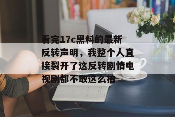 看完17c黑料的最新反转声明，我整个人直接裂开了这反转剧情电视剧都不敢这么拍