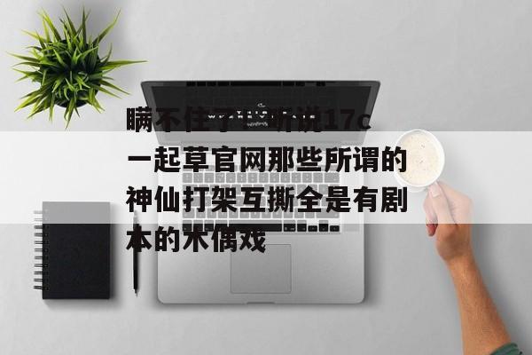瞒不住了！听说17c一起草官网那些所谓的神仙打架互撕全是有剧本的木偶戏